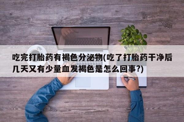 买流产药的微信联系方式吃完打胎药有褐色分泌物(吃了打胎药干净后几天又有少量血发褐色是怎么回事?)