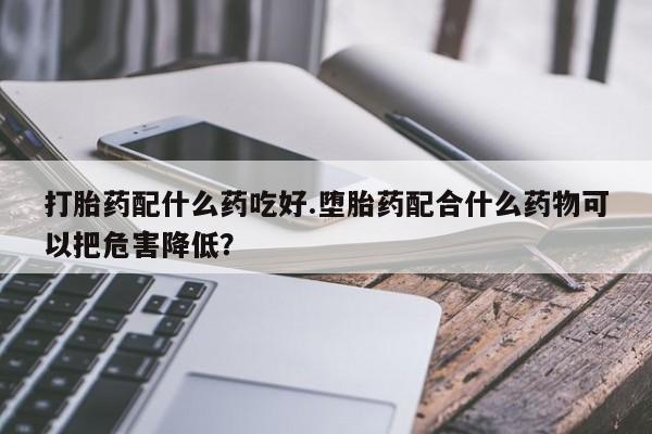 买流产药的微信联系方式打胎药配什么药吃好.堕胎药配合什么药物可以把危害降低？