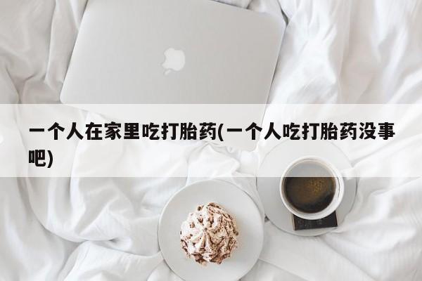 买流产药的微信联系方式一个人在家里吃打胎药(一个人吃打胎药没事吧)