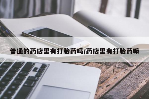 买流产药的微信联系方式普通的药店里有打胎药吗/药店里有打胎药嘛