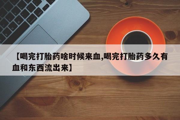 买流产药的微信联系方式【喝完打胎药啥时候来血,喝完打胎药多久有血和东西流出来】