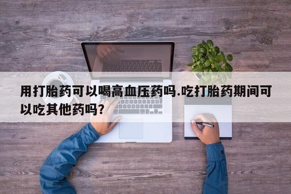 买流产药的微信联系方式用打胎药可以喝高血压药吗.吃打胎药期间可以吃其他药吗？