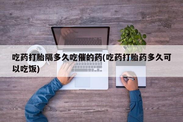 买流产药的微信联系方式吃药打胎隔多久吃催的药(吃药打胎药多久可以吃饭)