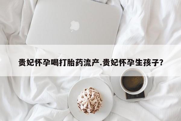 买流产药的微信联系方式贵妃怀孕喝打胎药流产.贵妃怀孕生孩子？