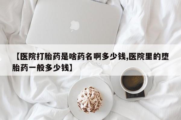 买流产药的微信联系方式【医院打胎药是啥药名啊多少钱,医院里的堕胎药一般多少钱】