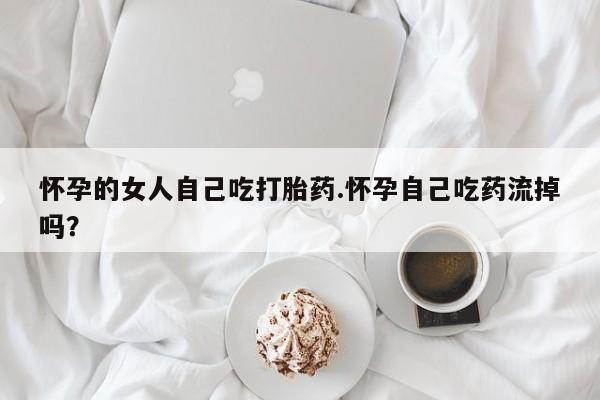 买流产药的微信联系方式怀孕的女人自己吃打胎药.怀孕自己吃药流掉吗？