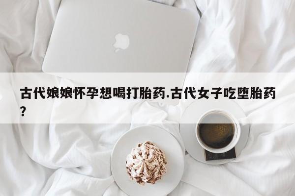 买流产药的微信联系方式古代娘娘怀孕想喝打胎药.古代女子吃堕胎药？