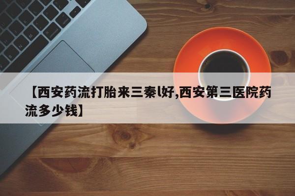 买流产药的微信联系方式【西安药流打胎来三秦l好,西安第三医院药流多少钱】