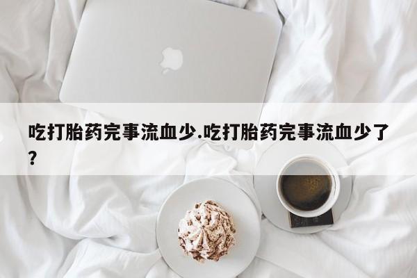 买流产药的微信联系方式吃打胎药完事流血少.吃打胎药完事流血少了？