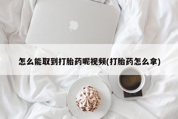 买流产药的微信联系方式怎么能取到打胎药呢视频(打胎药怎么拿)