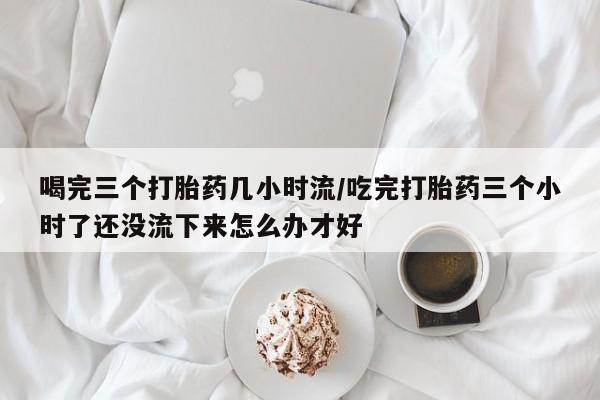 买流产药的微信联系方式喝完三个打胎药几小时流/吃完打胎药三个小时了还没流下来怎么办才好