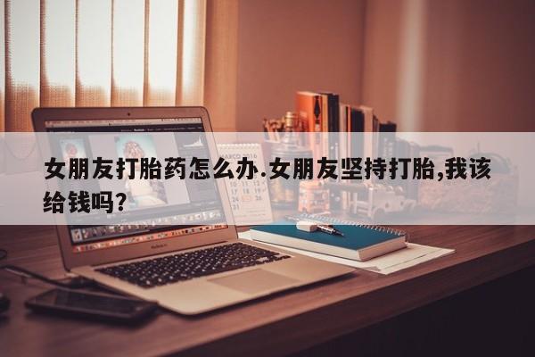 买流产药的微信联系方式女朋友打胎药怎么办.女朋友坚持打胎,我该给钱吗？