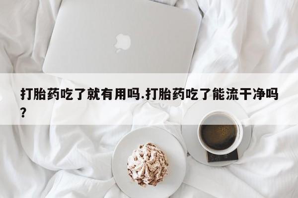 买流产药的微信联系方式打胎药吃了就有用吗.打胎药吃了能流干净吗？
