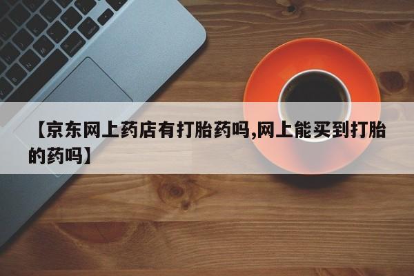 买流产药的微信联系方式【京东网上药店有打胎药吗,网上能买到打胎的药吗】
