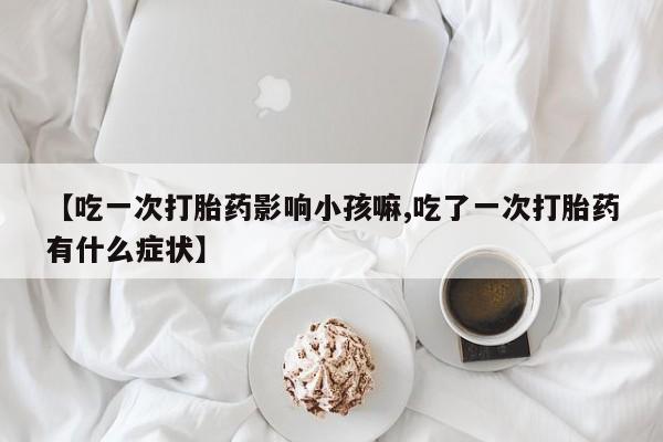 买流产药的微信联系方式【吃一次打胎药影响小孩嘛,吃了一次打胎药有什么症状】