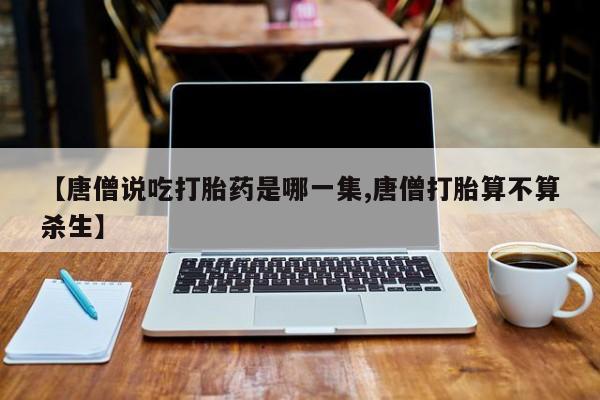 买流产药的微信联系方式【唐僧说吃打胎药是哪一集,唐僧打胎算不算杀生】