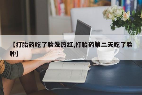 买流产药的微信联系方式【打胎药吃了脸发热红,打胎药第二天吃了脸肿】