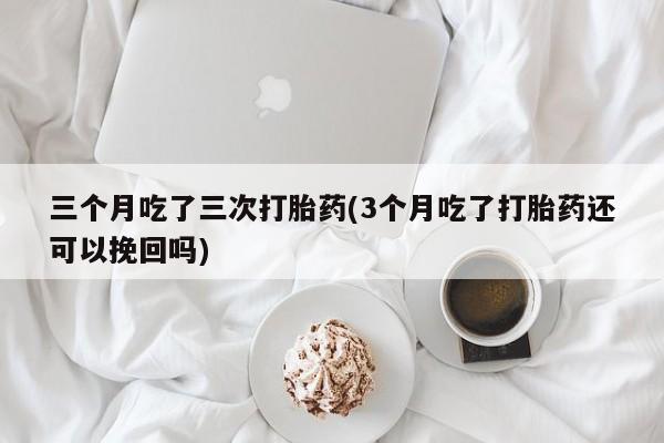 买流产药的微信联系方式三个月吃了三次打胎药(3个月吃了打胎药还可以挽回吗)