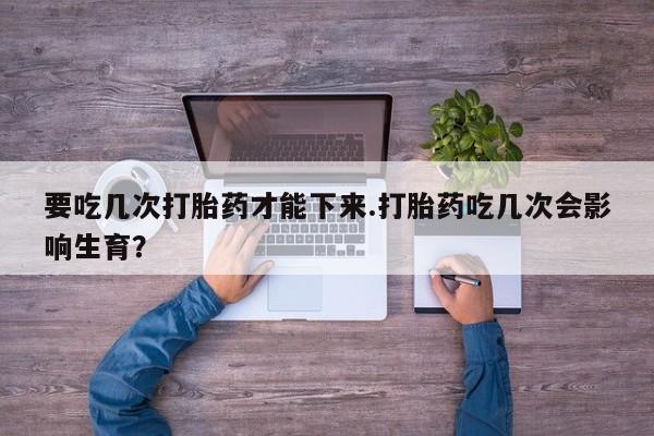 买流产药的微信联系方式要吃几次打胎药才能下来.打胎药吃几次会影响生育？