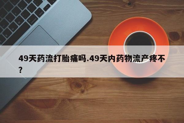 买流产药的微信联系方式49天药流打胎痛吗.49天内药物流产疼不？