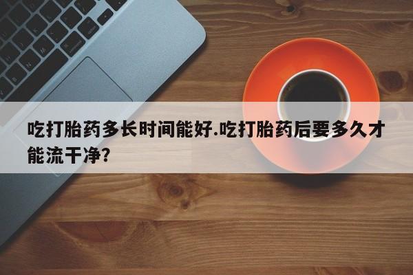 买流产药的微信联系方式吃打胎药多长时间能好.吃打胎药后要多久才能流干净？
