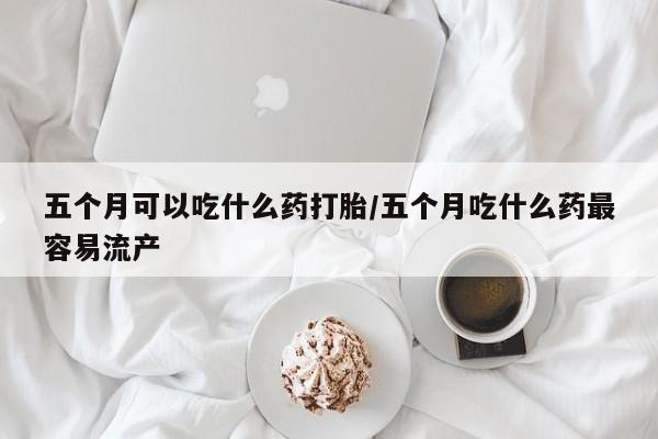 买流产药的微信联系方式五个月可以吃什么药打胎/五个月吃什么药最容易流产