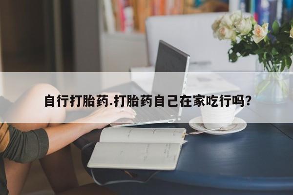 买流产药的微信联系方式自行打胎药.打胎药自己在家吃行吗？