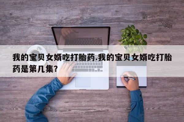 买流产药的微信联系方式我的宝贝女婿吃打胎药.我的宝贝女婿吃打胎药是第几集？