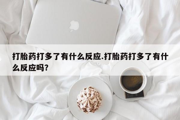 买流产药的微信联系方式打胎药打多了有什么反应.打胎药打多了有什么反应吗？