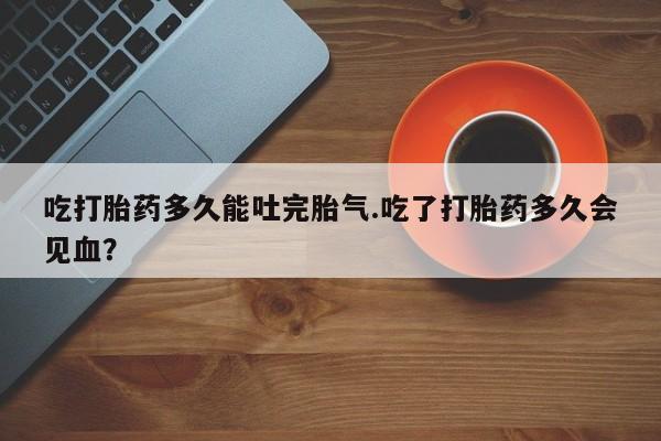 买流产药的微信联系方式吃打胎药多久能吐完胎气.吃了打胎药多久会见血？