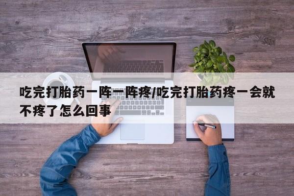 买流产药的微信联系方式吃完打胎药一阵一阵疼/吃完打胎药疼一会就不疼了怎么回事
