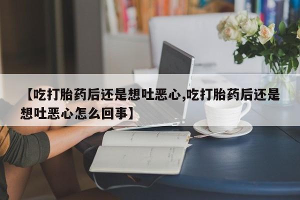 买流产药的微信联系方式【吃打胎药后还是想吐恶心,吃打胎药后还是想吐恶心怎么回事】