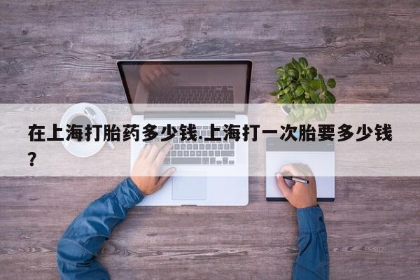 买流产药的微信联系方式在上海打胎药多少钱.上海打一次胎要多少钱？