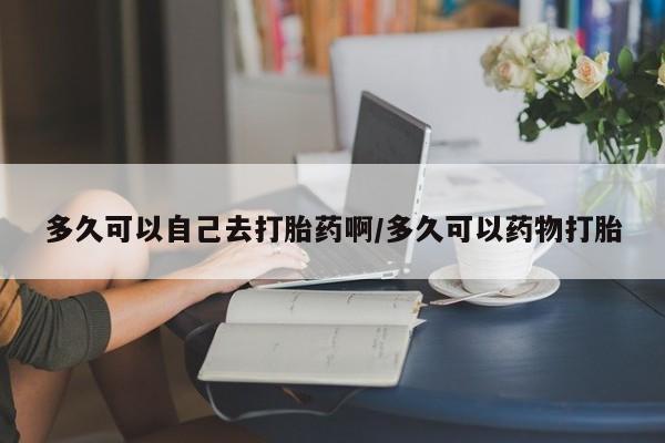 买流产药的微信联系方式多久可以自己去打胎药啊/多久可以药物打胎