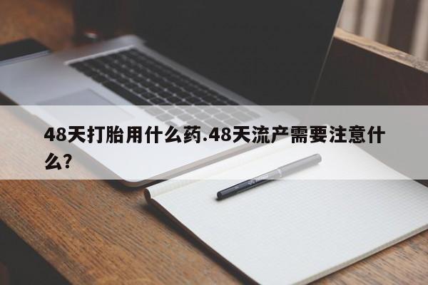 买流产药的微信联系方式48天打胎用什么药.48天流产需要注意什么？