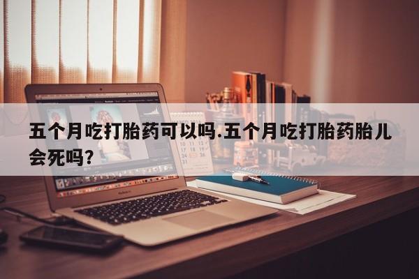 买流产药的微信联系方式五个月吃打胎药可以吗.五个月吃打胎药胎儿会死吗？