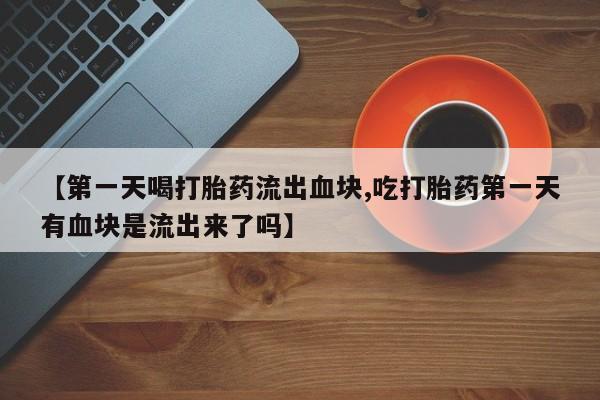 买流产药的微信联系方式【第一天喝打胎药流出血块,吃打胎药第一天有血块是流出来了吗】