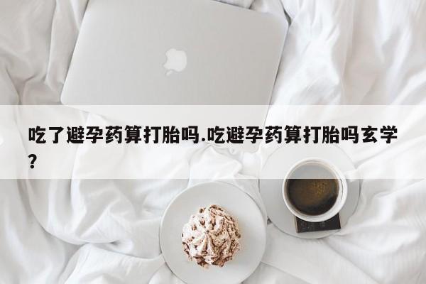 买流产药的微信联系方式吃了避孕药算打胎吗.吃避孕药算打胎吗玄学？