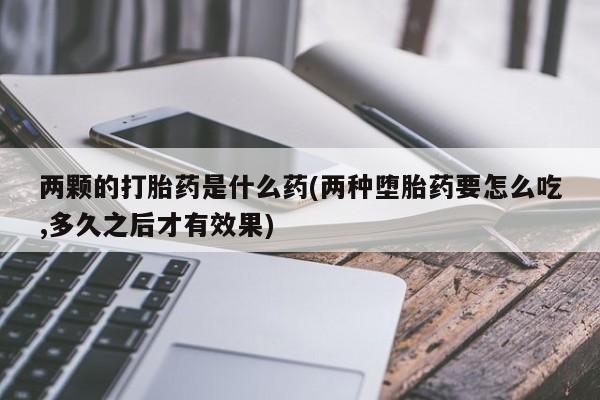 买流产药的微信联系方式两颗的打胎药是什么药(两种堕胎药要怎么吃,多久之后才有效果)