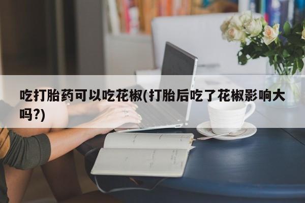 买流产药的微信联系方式吃打胎药可以吃花椒(打胎后吃了花椒影响大吗?)