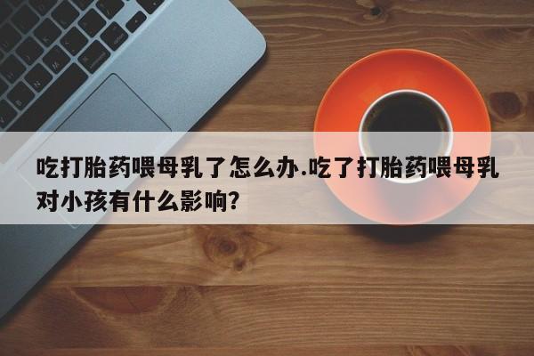 买流产药的微信联系方式吃打胎药喂母乳了怎么办.吃了打胎药喂母乳对小孩有什么影响？