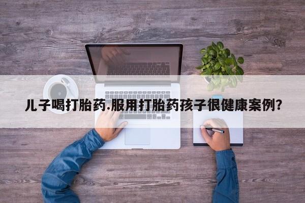 买流产药的微信联系方式儿子喝打胎药.服用打胎药孩子很健康案例？