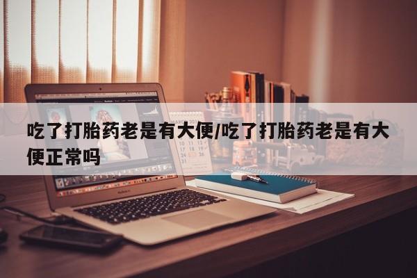 买流产药的微信联系方式吃了打胎药老是有大便/吃了打胎药老是有大便正常吗