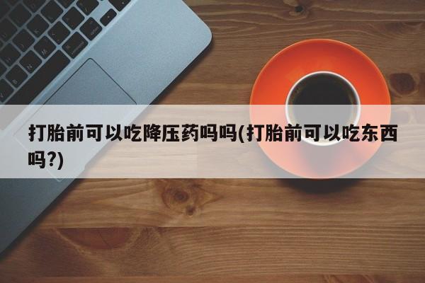 买流产药的微信联系方式打胎前可以吃降压药吗吗(打胎前可以吃东西吗?)