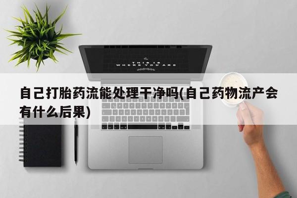 买流产药的微信联系方式自己打胎药流能处理干净吗(自己药物流产会有什么后果)