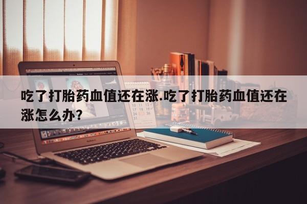 买流产药的微信联系方式吃了打胎药血值还在涨.吃了打胎药血值还在涨怎么办？
