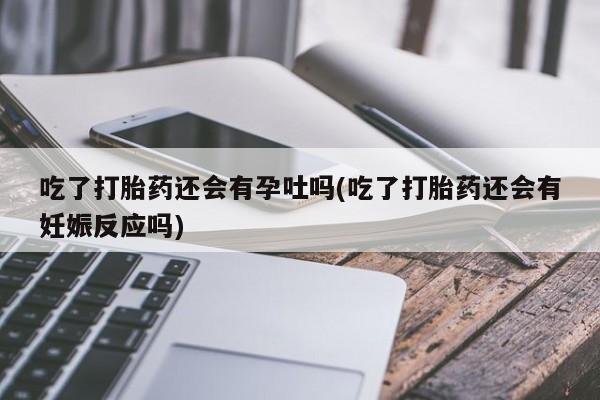 买流产药的微信联系方式吃了打胎药还会有孕吐吗(吃了打胎药还会有妊娠反应吗)