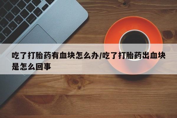 买流产药的微信联系方式吃了打胎药有血块怎么办/吃了打胎药出血块是怎么回事