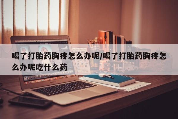 买流产药的微信联系方式喝了打胎药胸疼怎么办呢/喝了打胎药胸疼怎么办呢吃什么药