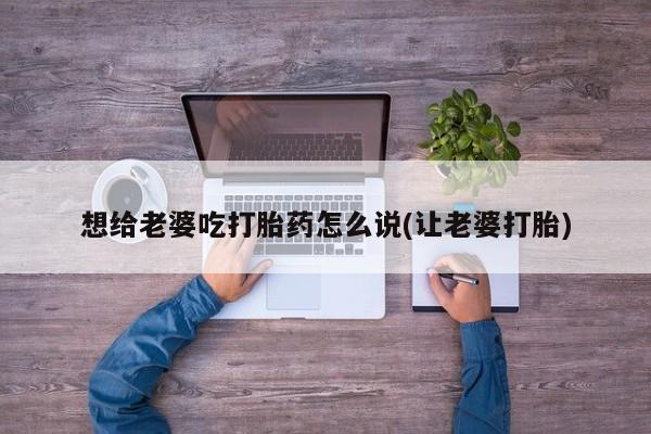 买流产药的微信联系方式想给老婆吃打胎药怎么说(让老婆打胎)